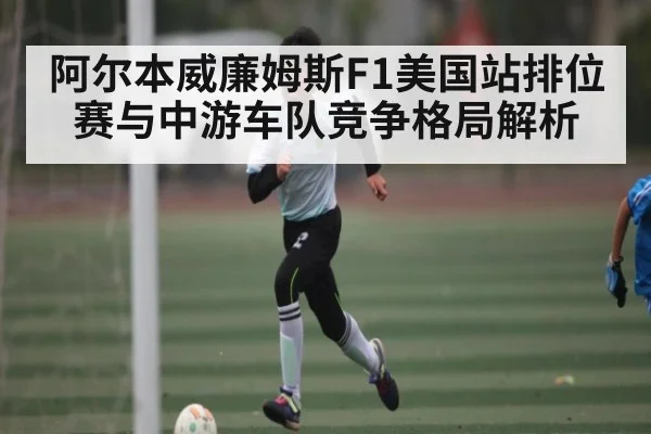 阿尔本威廉姆斯F1美国站排位赛与中游车队竞争格局解析