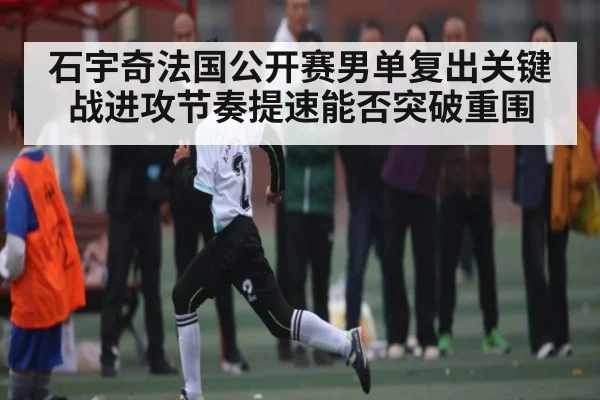 石宇奇法国公开赛男单复出关键战进攻节奏提速能否突破重围